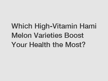 Which High-Vitamin Hami Melon Varieties Boost Your Health the Most?