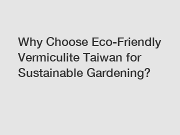 Why Choose Eco-Friendly Vermiculite Taiwan for Sustainable Gardening?