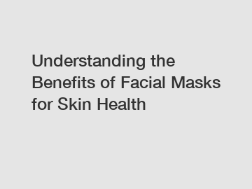 Understanding the Benefits of Facial Masks for Skin Health