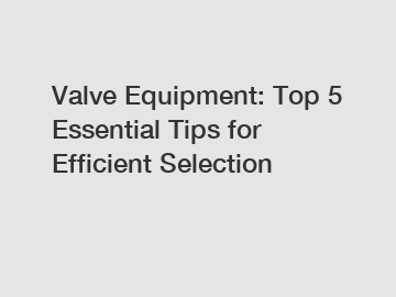 Valve Equipment: Top 5 Essential Tips for Efficient Selection