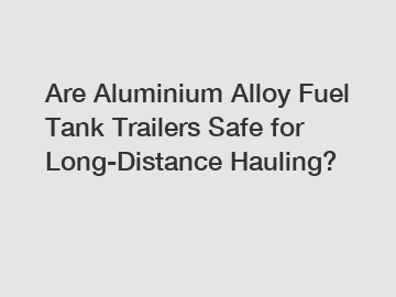 Are Aluminium Alloy Fuel Tank Trailers Safe for Long-Distance Hauling?