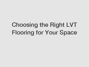 Choosing the Right LVT Flooring for Your Space