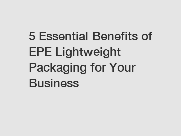 5 Essential Benefits of EPE Lightweight Packaging for Your Business