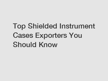 Top Shielded Instrument Cases Exporters You Should Know
