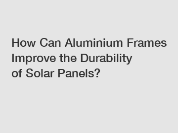 How Can Aluminium Frames Improve the Durability of Solar Panels?
