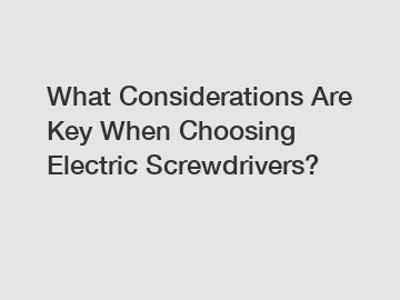 What Considerations Are Key When Choosing Electric Screwdrivers?