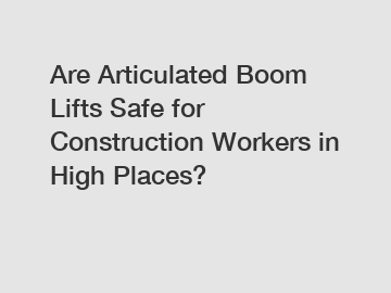 Are Articulated Boom Lifts Safe for Construction Workers in High Places?