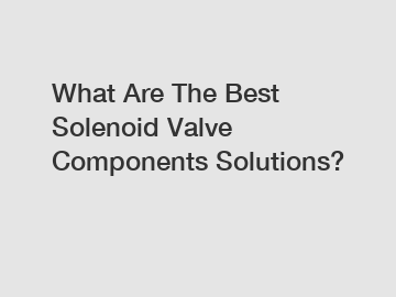 What Are The Best Solenoid Valve Components Solutions?