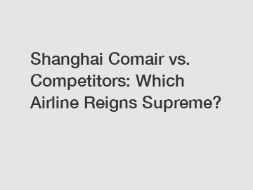 Shanghai Comair vs. Competitors: Which Airline Reigns Supreme?