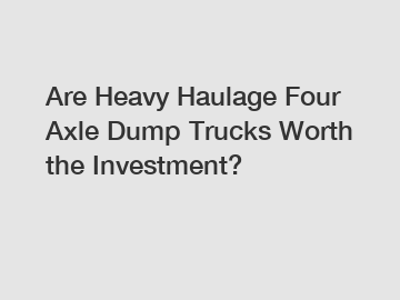 Are Heavy Haulage Four Axle Dump Trucks Worth the Investment?