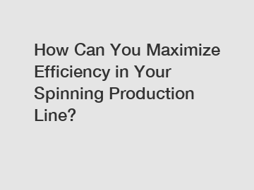 How Can You Maximize Efficiency in Your Spinning Production Line?