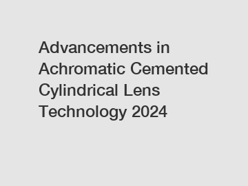 Advancements in Achromatic Cemented Cylindrical Lens Technology 2024