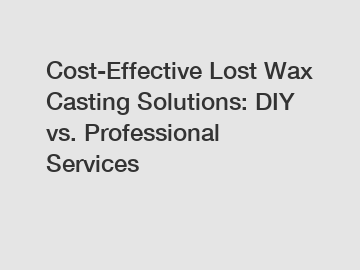 Cost-Effective Lost Wax Casting Solutions: DIY vs. Professional Services
