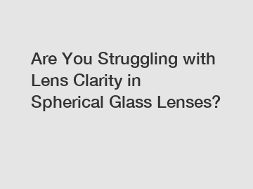 Are You Struggling with Lens Clarity in Spherical Glass Lenses?