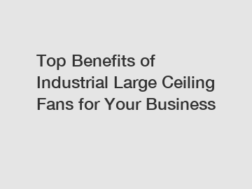 Top Benefits of Industrial Large Ceiling Fans for Your Business