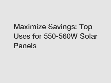 Maximize Savings: Top Uses for 550-560W Solar Panels