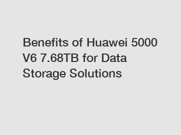Benefits of Huawei 5000 V6 7.68TB for Data Storage Solutions