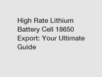 High Rate Lithium Battery Cell 18650 Export: Your Ultimate Guide