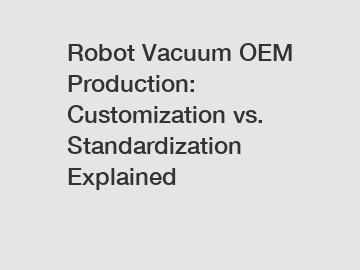 Robot Vacuum OEM Production: Customization vs. Standardization Explained