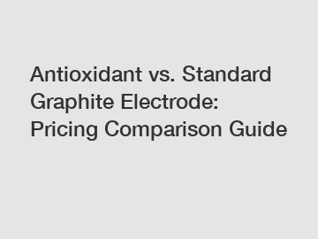 Antioxidant vs. Standard Graphite Electrode: Pricing Comparison Guide