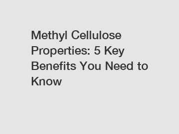 Methyl Cellulose Properties: 5 Key Benefits You Need to Know