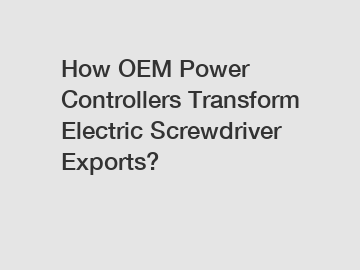 How OEM Power Controllers Transform Electric Screwdriver Exports?