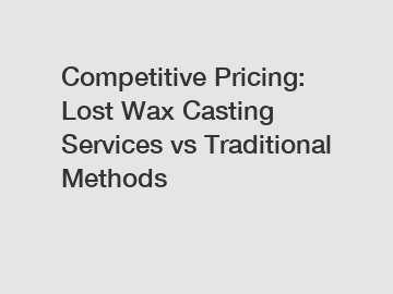 Competitive Pricing: Lost Wax Casting Services vs Traditional Methods