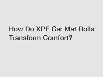 How Do XPE Car Mat Rolls Transform Comfort?