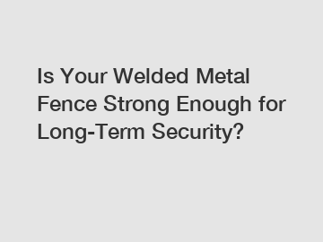 Is Your Welded Metal Fence Strong Enough for Long-Term Security?
