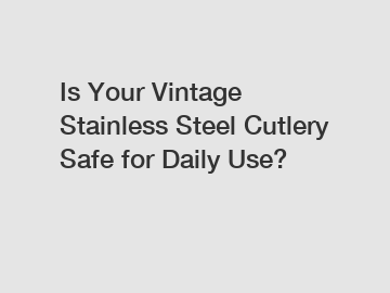 Is Your Vintage Stainless Steel Cutlery Safe for Daily Use?