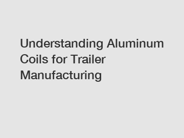 Understanding Aluminum Coils for Trailer Manufacturing