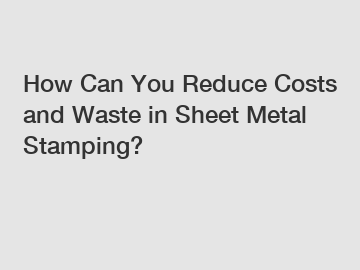 How Can You Reduce Costs and Waste in Sheet Metal Stamping?