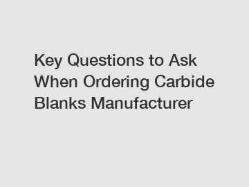 Key Questions to Ask When Ordering Carbide Blanks Manufacturer