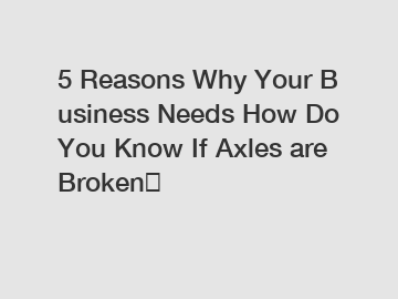 5 Reasons Why Your Business Needs How Do You Know If Axles are Broken？