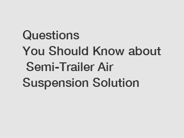 Questions You Should Know about Semi-Trailer Air Suspension Solution