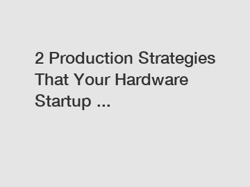 2 Production Strategies That Your Hardware Startup ...