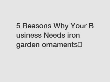 5 Reasons Why Your Business Needs iron garden ornaments？