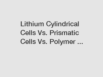 Lithium Cylindrical Cells Vs. Prismatic Cells Vs. Polymer ...