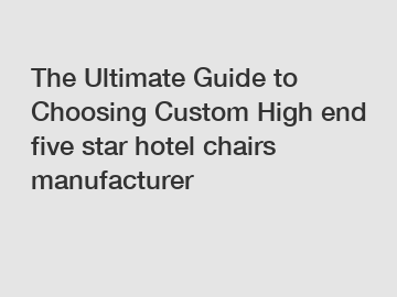 The Ultimate Guide to Choosing Custom High end five star hotel chairs manufacturer