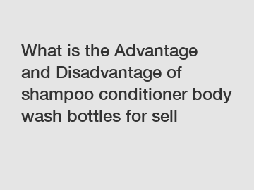 What is the Advantage and Disadvantage of  shampoo conditioner body wash bottles for sell