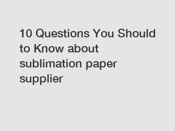 10 Questions You Should to Know about sublimation paper supplier