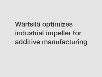 Wärtsilä optimizes industrial impeller for additive manufacturing