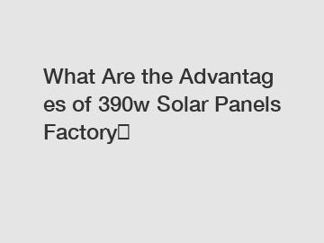What Are the Advantages of 390w Solar Panels Factory？