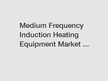 Medium Frequency Induction Heating Equipment Market ...