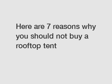 Here are 7 reasons why you should not buy a rooftop tent