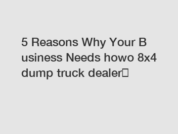 5 Reasons Why Your Business Needs howo 8x4 dump truck dealer？