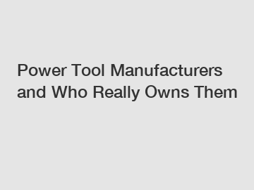 Power Tool Manufacturers and Who Really Owns Them