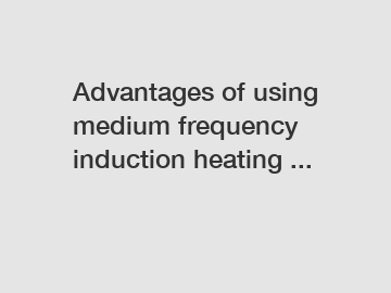 Advantages of using medium frequency induction heating ...