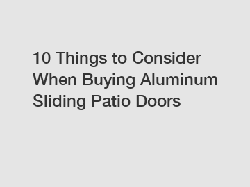 10 Things to Consider When Buying Aluminum Sliding Patio Doors