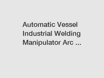 Automatic Vessel Industrial Welding Manipulator Arc ...
